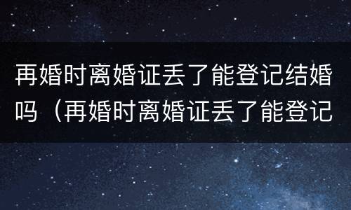 再婚时离婚证丢了能登记结婚吗（再婚时离婚证丢了能登记结婚吗现在）