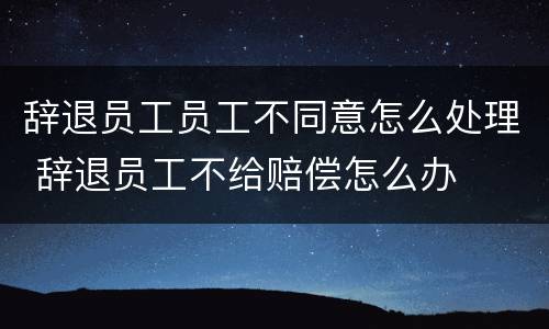 辞退员工员工不同意怎么处理 辞退员工不给赔偿怎么办