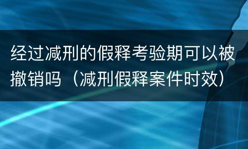 经过减刑的假释考验期可以被撤销吗（减刑假释案件时效）