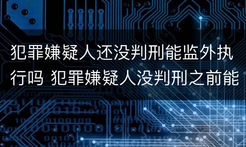 犯罪嫌疑人还没判刑能监外执行吗 犯罪嫌疑人没判刑之前能探视吗
