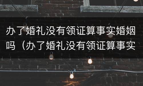办了婚礼没有领证算事实婚姻吗（办了婚礼没有领证算事实婚姻吗知乎）