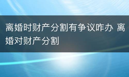 离婚时财产分割有争议咋办 离婚对财产分割