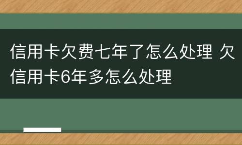 信用卡欠费七年了怎么处理 欠信用卡6年多怎么处理