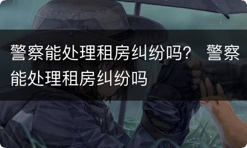 警察能处理租房纠纷吗？ 警察能处理租房纠纷吗