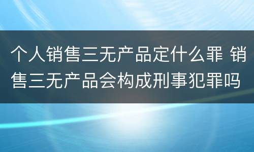 个人销售三无产品定什么罪 销售三无产品会构成刑事犯罪吗