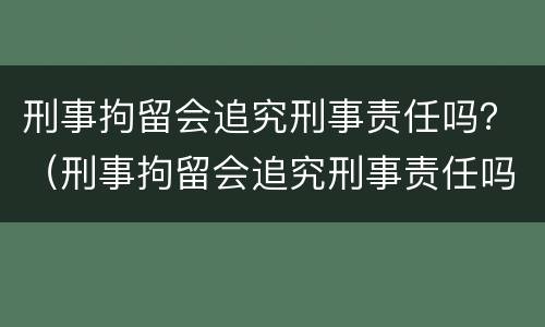 刑事拘留会追究刑事责任吗？（刑事拘留会追究刑事责任吗）