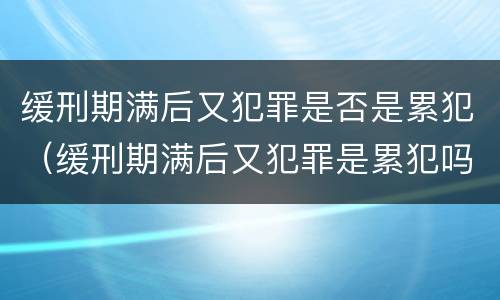 缓刑期满后又犯罪是否是累犯（缓刑期满后又犯罪是累犯吗）