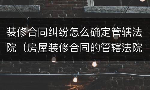 装修合同纠纷怎么确定管辖法院（房屋装修合同的管辖法院）