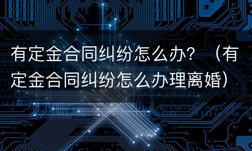 有定金合同纠纷怎么办？（有定金合同纠纷怎么办理离婚）