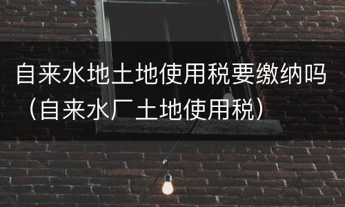 自来水地土地使用税要缴纳吗（自来水厂土地使用税）