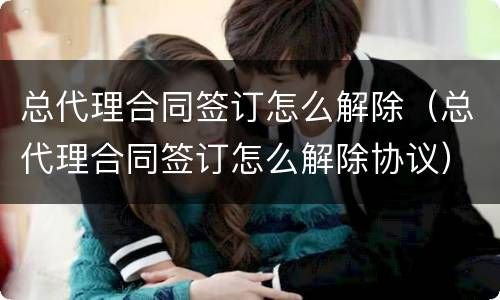 总代理合同签订怎么解除（总代理合同签订怎么解除协议）