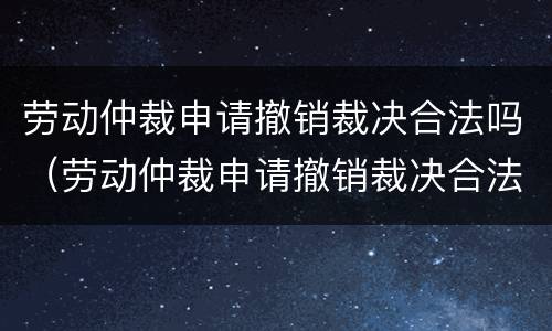 劳动仲裁申请撤销裁决合法吗（劳动仲裁申请撤销裁决合法吗怎么写）