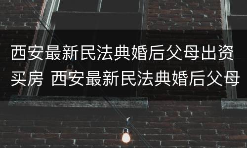 西安最新民法典婚后父母出资买房 西安最新民法典婚后父母出资买房的规定