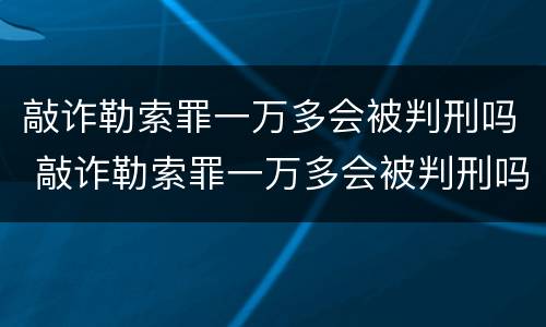 敲诈勒索罪一万多会被判刑吗 敲诈勒索罪一万多会被判刑吗知乎