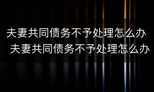 夫妻共同债务不予处理怎么办 夫妻共同债务不予处理怎么办理
