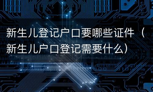 新生儿登记户口要哪些证件（新生儿户口登记需要什么）
