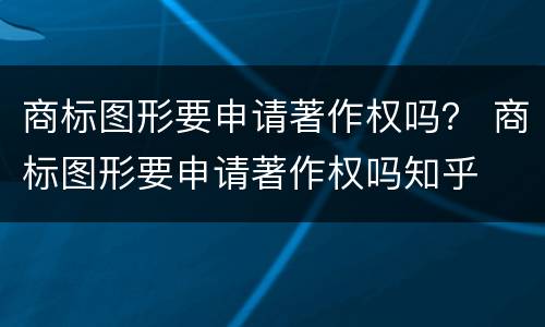 商标图形要申请著作权吗？ 商标图形要申请著作权吗知乎