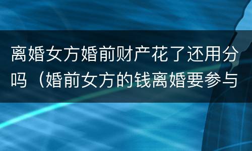离婚女方婚前财产花了还用分吗（婚前女方的钱离婚要参与财产分割吗）