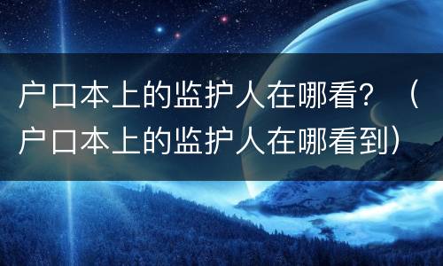 户口本上的监护人在哪看？（户口本上的监护人在哪看到）