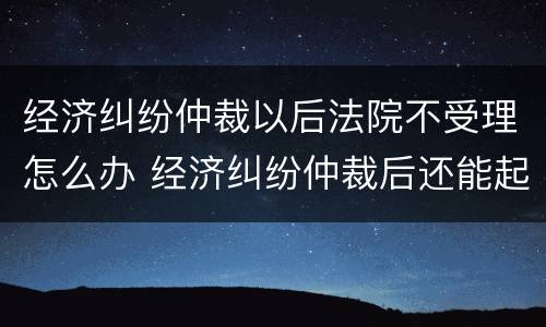 经济纠纷仲裁以后法院不受理怎么办 经济纠纷仲裁后还能起诉吗
