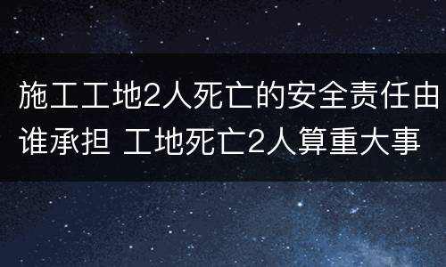 施工工地2人死亡的安全责任由谁承担 工地死亡2人算重大事故吗