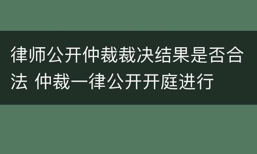 律师公开仲裁裁决结果是否合法 仲裁一律公开开庭进行
