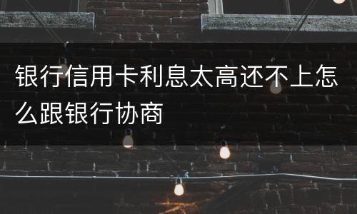 银行信用卡利息太高还不上怎么跟银行协商