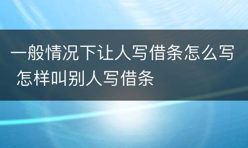一般情况下让人写借条怎么写 怎样叫别人写借条