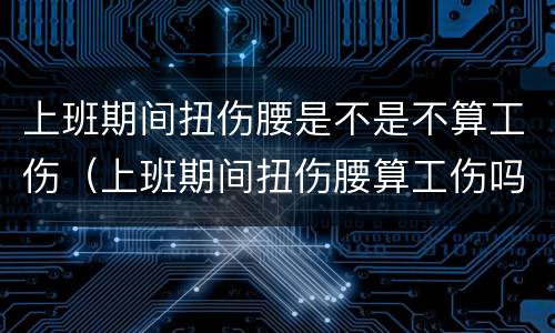 上班期间扭伤腰是不是不算工伤（上班期间扭伤腰算工伤吗）