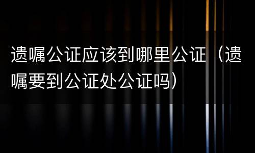 遗嘱公证应该到哪里公证（遗嘱要到公证处公证吗）