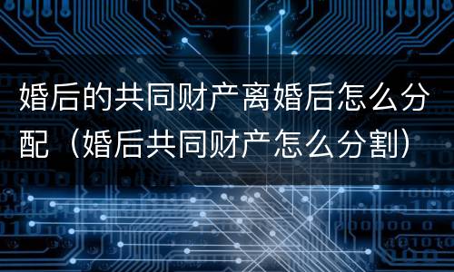 婚后的共同财产离婚后怎么分配（婚后共同财产怎么分割）
