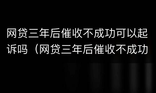 网贷三年后催收不成功可以起诉吗（网贷三年后催收不成功可以起诉吗知乎）