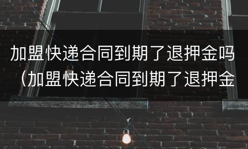 加盟快递合同到期了退押金吗（加盟快递合同到期了退押金吗怎么退）