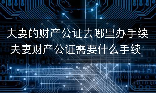 夫妻的财产公证去哪里办手续 夫妻财产公证需要什么手续