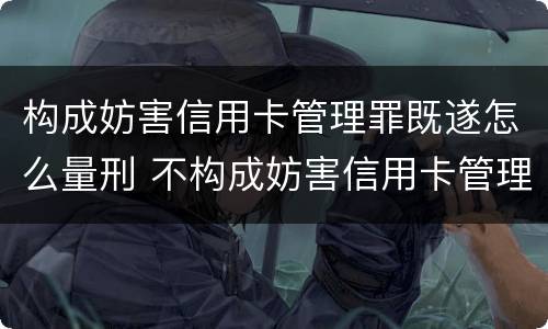 构成妨害信用卡管理罪既遂怎么量刑 不构成妨害信用卡管理罪的是