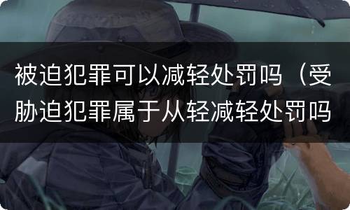 被迫犯罪可以减轻处罚吗（受胁迫犯罪属于从轻减轻处罚吗）