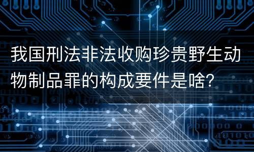 我国刑法非法收购珍贵野生动物制品罪的构成要件是啥？