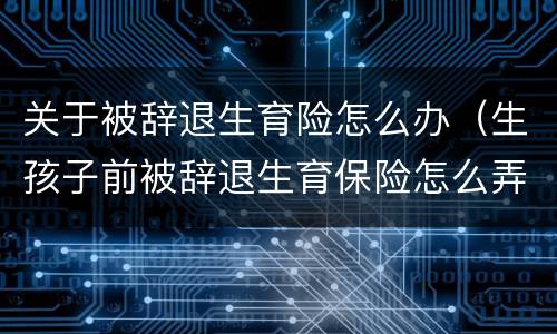 关于被辞退生育险怎么办（生孩子前被辞退生育保险怎么弄）