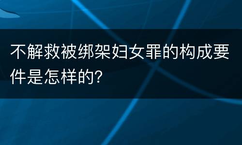不解救被绑架妇女罪的构成要件是怎样的？