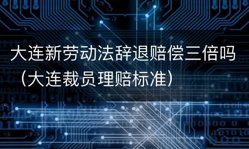 大连新劳动法辞退赔偿三倍吗（大连裁员理赔标准）