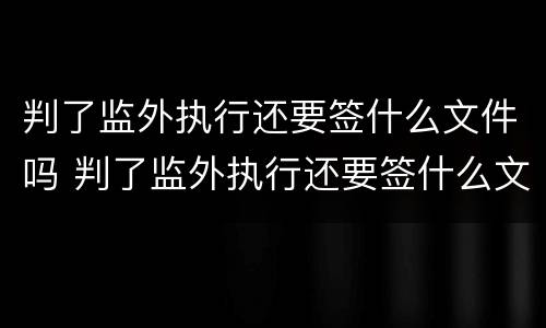 判了监外执行还要签什么文件吗 判了监外执行还要签什么文件吗知乎