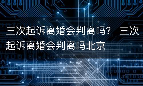 三次起诉离婚会判离吗？ 三次起诉离婚会判离吗北京