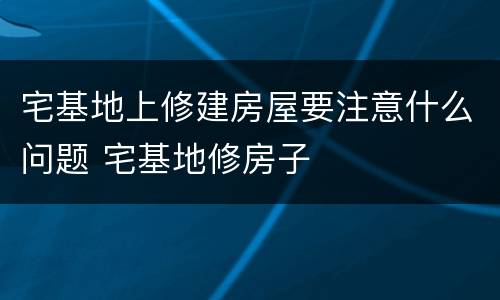 宅基地上修建房屋要注意什么问题 宅基地修房子