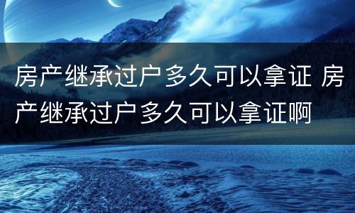 房产继承过户多久可以拿证 房产继承过户多久可以拿证啊