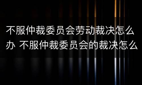 不服仲裁委员会劳动裁决怎么办 不服仲裁委员会的裁决怎么办