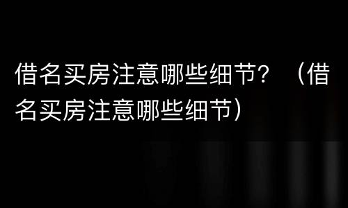 借名买房注意哪些细节？（借名买房注意哪些细节）