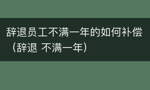 辞退员工不满一年的如何补偿（辞退 不满一年）