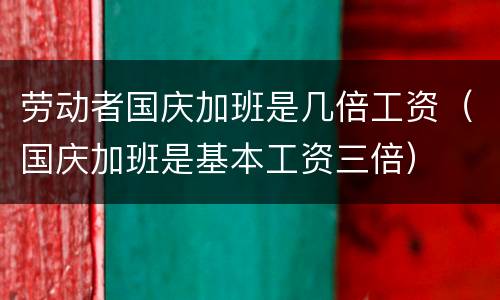 劳动者国庆加班是几倍工资（国庆加班是基本工资三倍）