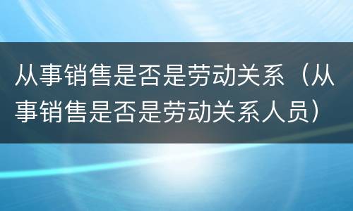 从事销售是否是劳动关系（从事销售是否是劳动关系人员）