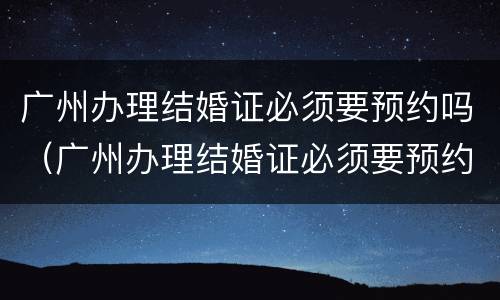 广州办理结婚证必须要预约吗（广州办理结婚证必须要预约吗）